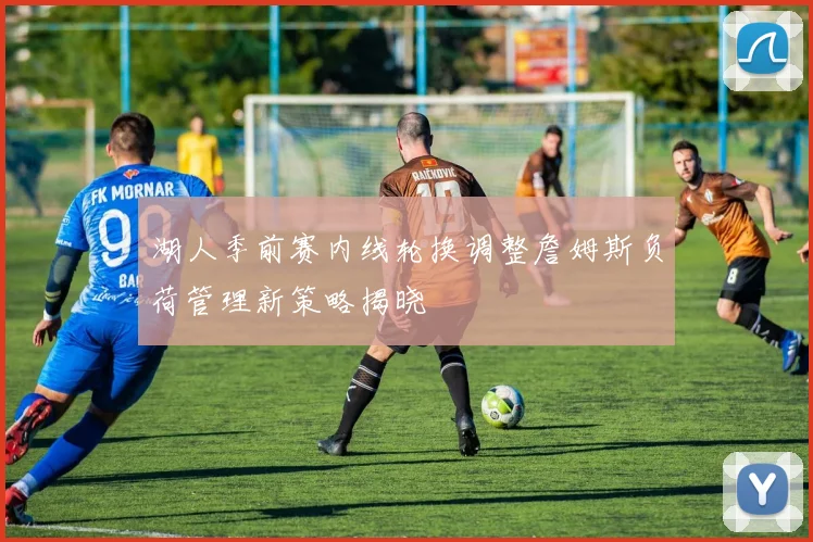 湖人季前赛内线轮换调整詹姆斯负荷管理新策略揭晓