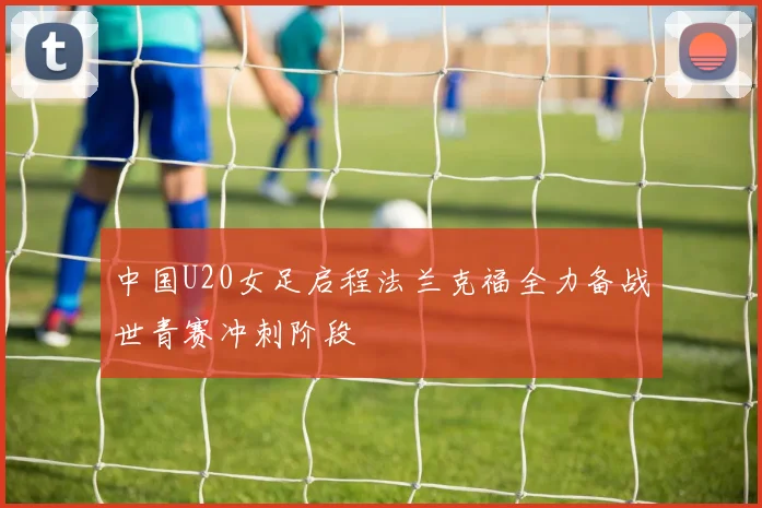 中国U20女足启程法兰克福全力备战世青赛冲刺阶段