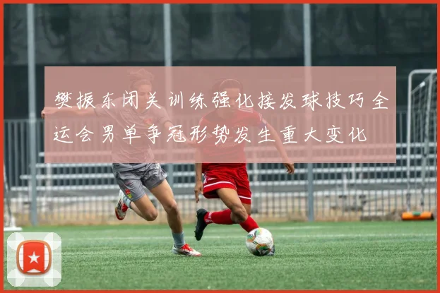 樊振东闭关训练强化接发球技巧全运会男单争冠形势发生重大变化